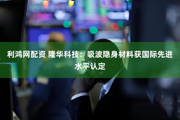 利鸿网配资 隆华科技：吸波隐身材料获国际先进水平认定