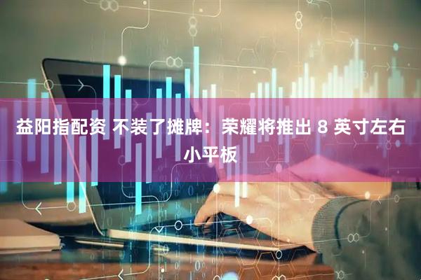 益阳指配资 不装了摊牌：荣耀将推出 8 英寸左右小平板