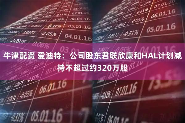 牛津配资 爱迪特：公司股东君联欣康和HAL计划减持不超过约320万股