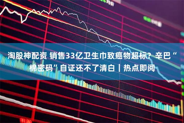 淘股神配资 销售33亿卫生巾致癌物超标？辛巴“棉密码”自证还不了清白｜热点即阅