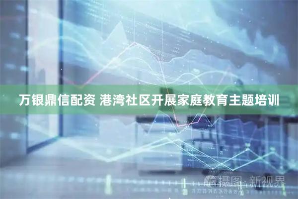 万银鼎信配资 港湾社区开展家庭教育主题培训