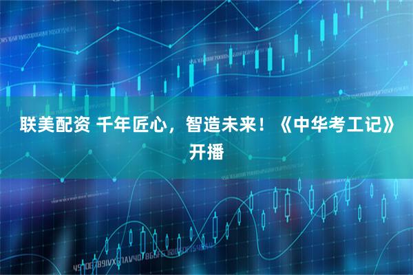 联美配资 千年匠心，智造未来！《中华考工记》开播