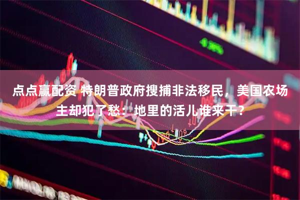 点点赢配资 特朗普政府搜捕非法移民，美国农场主却犯了愁：地里的活儿谁来干？