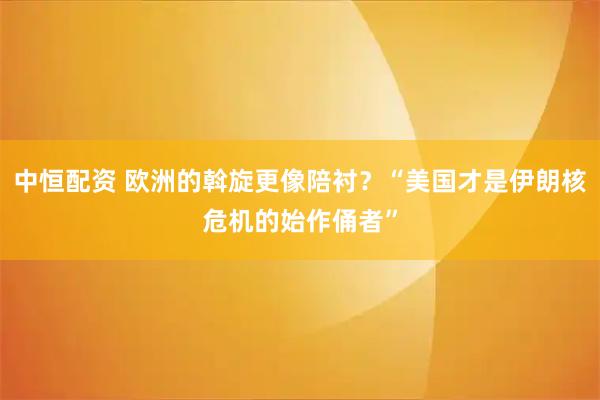 中恒配资 欧洲的斡旋更像陪衬？“美国才是伊朗核危机的始作俑者”