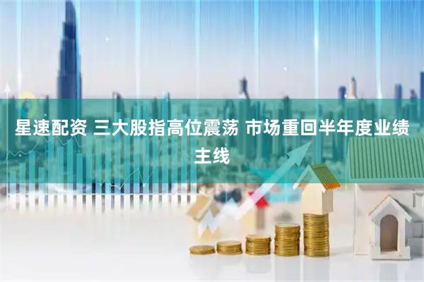 星速配资 三大股指高位震荡 市场重回半年度业绩主线