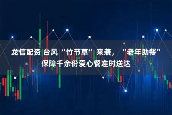 龙信配资 台风 “竹节草” 来袭， “老年助餐”保障千余份爱心餐准时送达