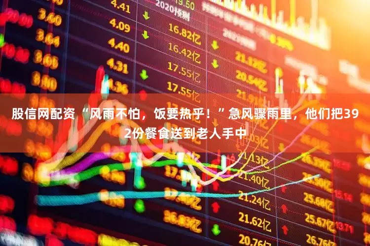 股信网配资 “风雨不怕，饭要热乎！”急风骤雨里，他们把392份餐食送到老人手中