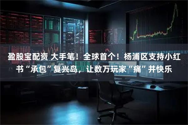 盈股宝配资 大手笔！全球首个！杨浦区支持小红书“承包”复兴岛，让数万玩家“痛”并快乐