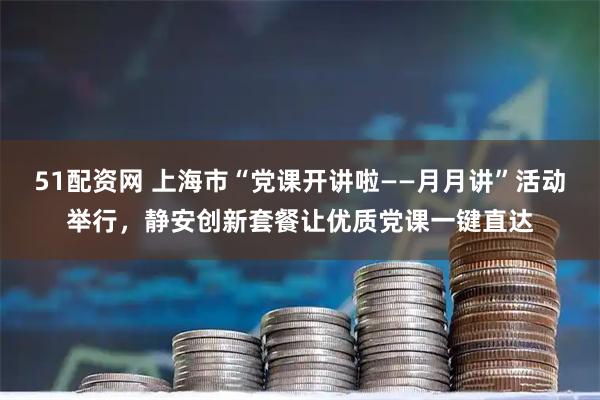 51配资网 上海市“党课开讲啦——月月讲”活动举行，静安创新套餐让优质党课一键直达