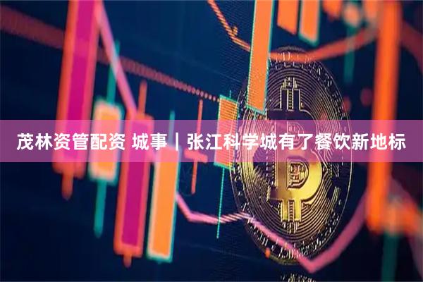 茂林资管配资 城事｜张江科学城有了餐饮新地标