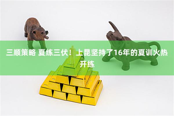 三顺策略 夏练三伏！上昆坚持了16年的夏训火热开练