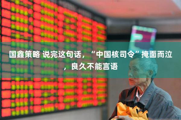 国鑫策略 说完这句话，“中国核司令”掩面而泣，良久不能言语