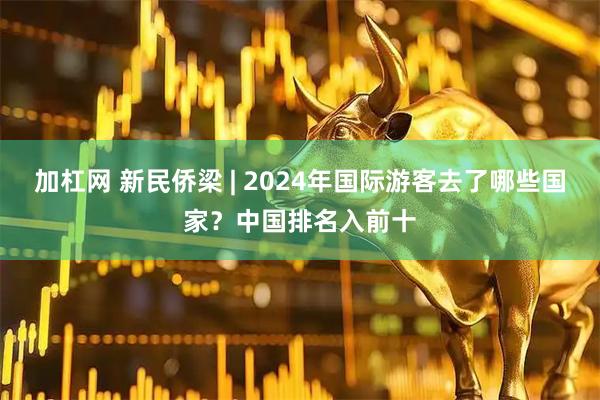 加杠网 新民侨梁 | 2024年国际游客去了哪些国家？中国排名入前十