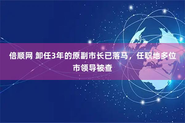倍顺网 卸任3年的原副市长已落马，任职地多位市领导被查