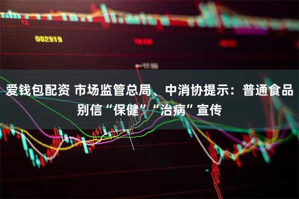 爱钱包配资 市场监管总局、中消协提示：普通食品别信“保健”“治病”宣传
