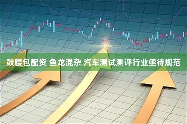 鼓腰包配资 鱼龙混杂 汽车测试测评行业亟待规范