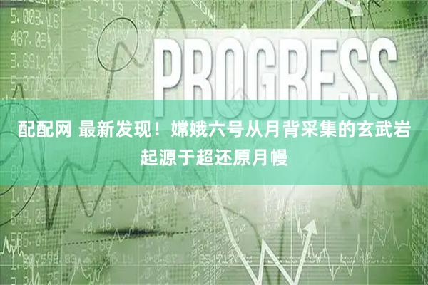 配配网 最新发现！嫦娥六号从月背采集的玄武岩起源于超还原月幔