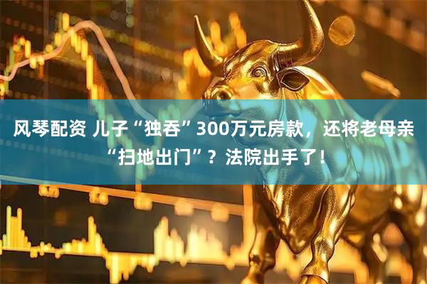 风琴配资 儿子“独吞”300万元房款，还将老母亲“扫地出门”？法院出手了！