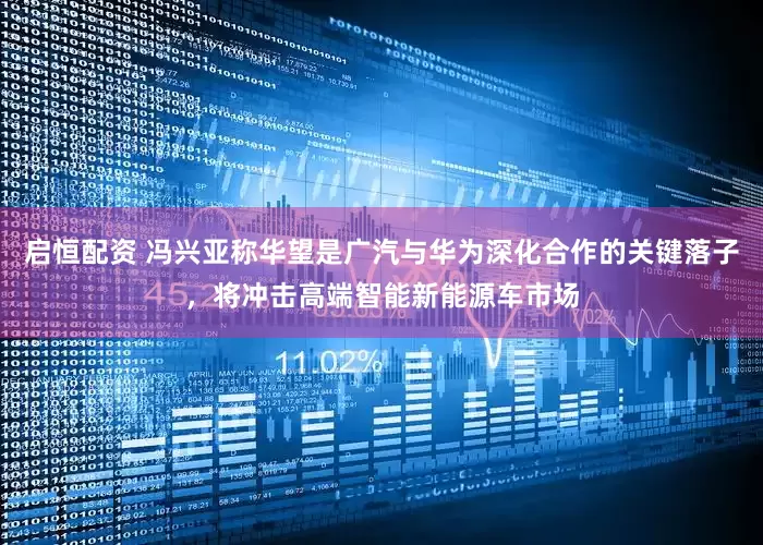 启恒配资 冯兴亚称华望是广汽与华为深化合作的关键落子，将冲击高端智能新能源车市场