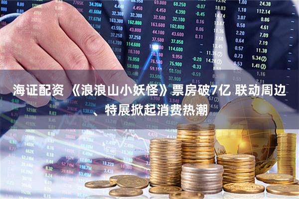 海证配资 《浪浪山小妖怪》票房破7亿 联动周边、特展掀起消费热潮