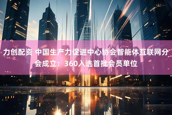力创配资 中国生产力促进中心协会智能体互联网分会成立：360入选首批会员单位