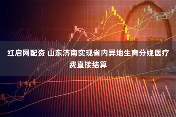 红启网配资 山东济南实现省内异地生育分娩医疗费直接结算