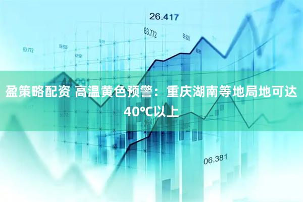 盈策略配资 高温黄色预警：重庆湖南等地局地可达40℃以上