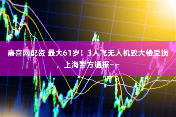 嘉喜网配资 最大61岁！3人飞无人机致大楼受损，上海警方通报——