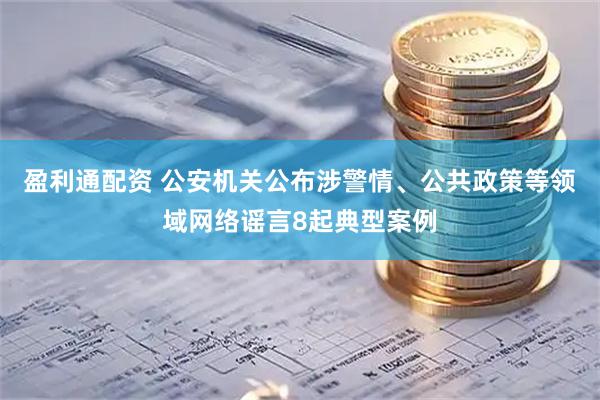 盈利通配资 公安机关公布涉警情、公共政策等领域网络谣言8起典型案例