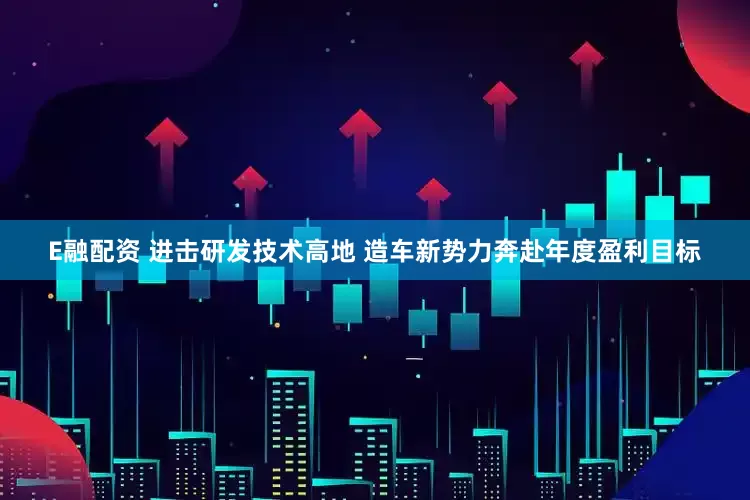 E融配资 进击研发技术高地 造车新势力奔赴年度盈利目标