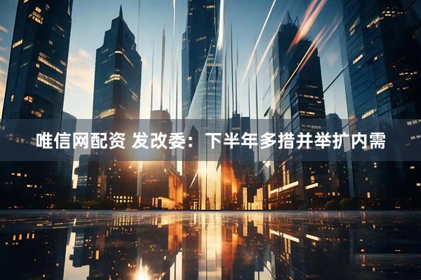 唯信网配资 发改委：下半年多措并举扩内需