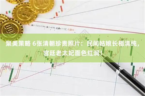 聚美策略 6张清朝珍贵照片：民间姑娘长相清纯，宫廷老太妃面色红润！