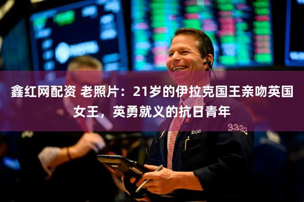 鑫红网配资 老照片：21岁的伊拉克国王亲吻英国女王，英勇就义的抗日青年