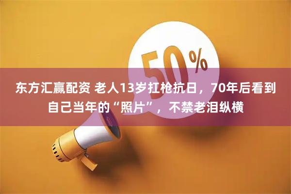 东方汇赢配资 老人13岁扛枪抗日，70年后看到自己当年的“照片”，不禁老泪纵横