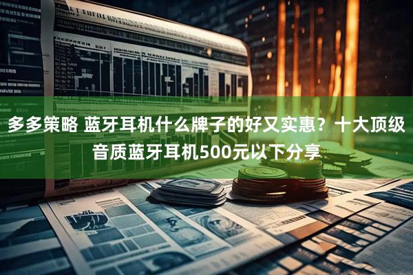 多多策略 蓝牙耳机什么牌子的好又实惠？十大顶级音质蓝牙耳机500元以下分享