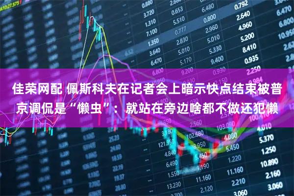 佳荣网配 佩斯科夫在记者会上暗示快点结束被普京调侃是“懒虫”：就站在旁边啥都不做还犯懒