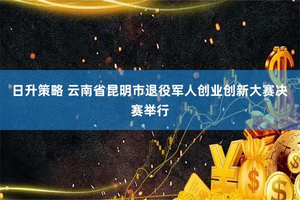 日升策略 云南省昆明市退役军人创业创新大赛决赛举行