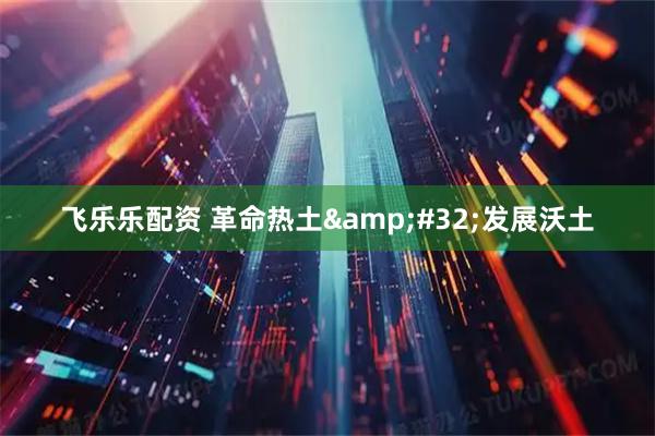 飞乐乐配资 革命热土&#32;发展沃土