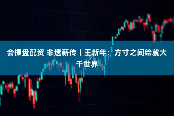 会操盘配资 非遗薪传丨王新年：方寸之间绘就大千世界