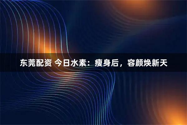 东莞配资 今日水素：瘦身后，容颜焕新天