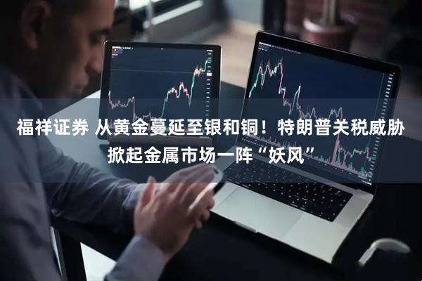 福祥证券 从黄金蔓延至银和铜！特朗普关税威胁掀起金属市场一阵“妖风”