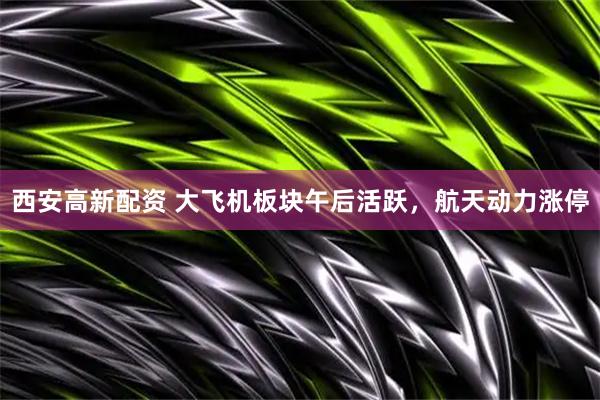 西安高新配资 大飞机板块午后活跃，航天动力涨停