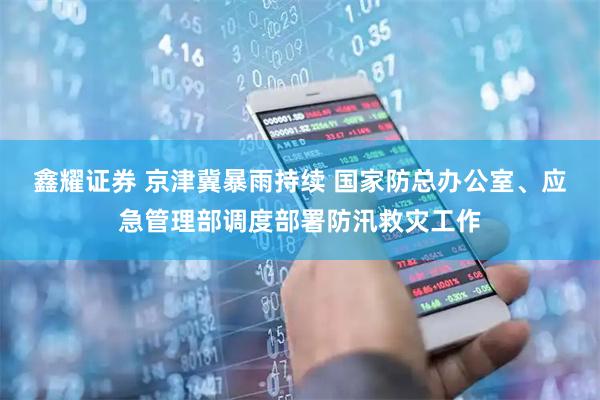 鑫耀证券 京津冀暴雨持续 国家防总办公室、应急管理部调度部署防汛救灾工作