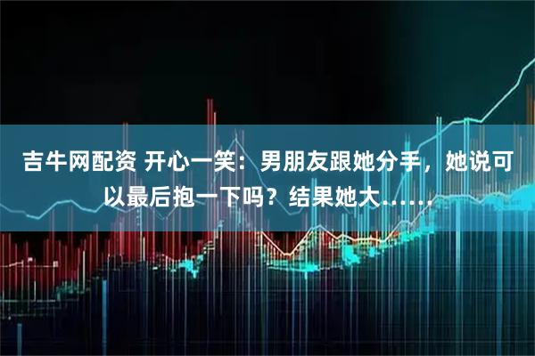 吉牛网配资 开心一笑:男朋友跟她分手,她说可以最后抱一下吗?结果她大……