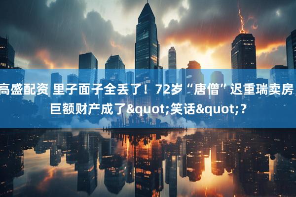高盛配资 里子面子全丢了！72岁“唐僧”迟重瑞卖房，巨额财产成了"笑话"？