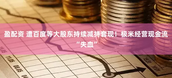 盈配资 遭百度等大股东持续减持套现！极米经营现金流“失血”
