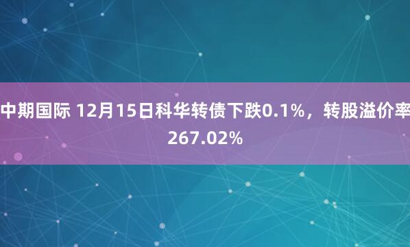 中期国际 12月15日科华转债下跌0.1%，转股溢价率267.02%
