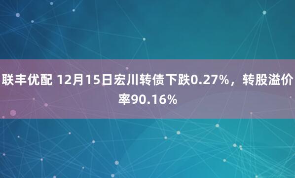 联丰优配 12月15日宏川转债下跌0.27%，转股溢价率90.16%