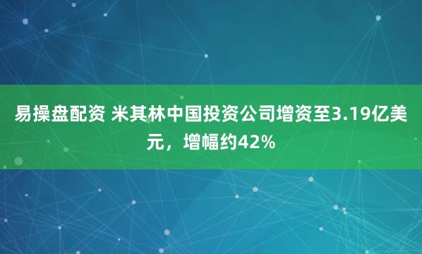 易操盘配资 米其林中国投资公司增资至3.19亿美元，增幅约42%