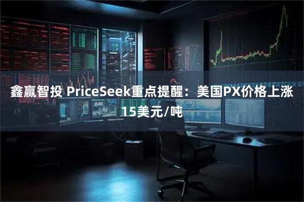 鑫赢智投 PriceSeek重点提醒：美国PX价格上涨15美元/吨